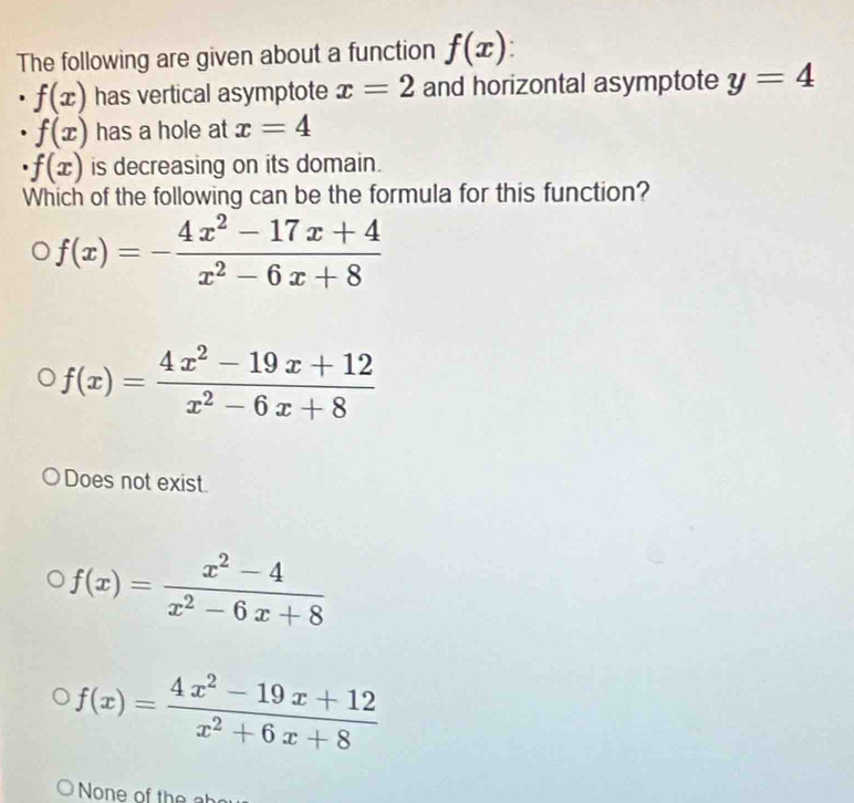 The following are given about a function f(x)
f(x) has vertical asymptote x=2 and horizontal asymptote y=4
f(x) has a hole at x=4
· f(x) is decreasing on its domain.
Which of the following can be the formula for this function?
f(x)=- (4x^2-17x+4)/x^2-6x+8 
f(x)= (4x^2-19x+12)/x^2-6x+8 
Does not exist
f(x)= (x^2-4)/x^2-6x+8 
f(x)= (4x^2-19x+12)/x^2+6x+8 