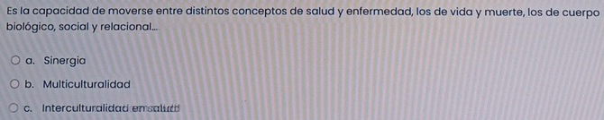 Es la capacidad de moverse entre distintos conceptos de salud y enfermedad, los de vida y muerte, los de cuerpo
biológico, social y relacional...
a. Sinergia
b. Multiculturalidad
c. Interculturalidad en salud