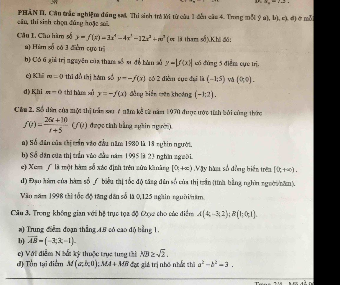 sn
D. u_n=1.3.
PHÀN II. Câu trắc nghiệm đúng sai. Thí sinh trả lời từ câu 1 đến câu 4. Trong mỗi ý a), b), c), d) ở mỗi
câu, thí sinh chọn đúng hoặc sai.
Câu 1. Cho hàm số y=f(x)=3x^4-4x^3-12x^2+m^2 (m là tham số).Khi đó:
a) Hàm số có 3 điểm cực trị
b) Có 6 giá trị nguyên của tham số m để hàm số y=|f(x)| có đúng 5 điểm cực trị.
c) Khi m=0 thì đồ thị hàm số y=-f(x) có 2 điểm cực đại là (-1;5) và (0;0).
d) Khi m=0 thì hàm số y=-f(x) đồng biến trên khoảng (-1;2).
Câu 2. Số dân của một thị trấn sau t năm kề từ năm 1970 được ước tính bởi công thức
f(t)= (26t+10)/t+5 (f(t) được tính bằng nghìn người).
a) Số dân của thị trấn vào đầu năm 1980 là 18 nghìn người.
b) Số dân của thị trấn vào đầu năm 1995 là 23 nghìn người.
c) Xem ƒ là một hàm số xác định trên nửa khoảng [0;+∈fty ).Vậy hàm số đồng biến trên [0;+∈fty ).
d) Đạo hàm của hàm số ƒ biểu thị tốc độ tăng dân số của thị trấn (tính bằng nghìn nguời/năm).
Vào năm 1998 thì tốc độ tăng dân số là 0,125 nghìn người/năm.
Câu 3. Trong không gian với hệ trục tọa độ Oxyz cho các điểm A(4;-3;2);B(1;0;1).
a) Trung điểm đoạn thẳng AB có cao độ bằng 1.
b) overline AB=(-3;3;-1).
c) Với điểm N bất kỳ thuộc trục tung thì NB≥ sqrt(2).
d) Tồn tại điểm M(a;b;0);MA+MB đạt giá trị nhỏ nhất thì a^2-b^2=3.
o