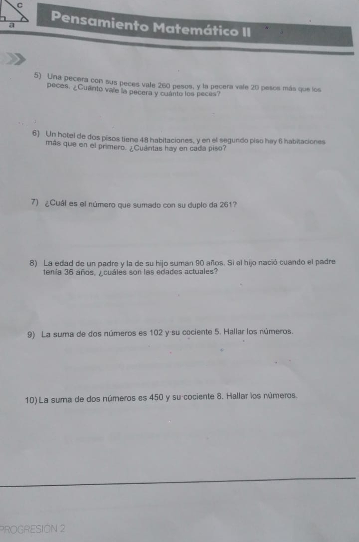 Pensamiento Matemático II 
5) Una pecera con sus peces vale 260 pesos, y la pecera vale 20 pesos más que los 
peces. ¿Cuánto vale la pecera y cuánto los peces? 
6) Un hotel de dos pisos tiene 48 habitaciones, y en el segundo piso hay 6 habitaciones 
más que en el primero. ¿Cuántas hay en cada piso? 
7) ¿Cuál es el número que sumado con su duplo da 261? 
8) La edad de un padre y la de su hijo suman 90 años. Si el hijo nació cuando el padre 
tenía 36 años, ¿cuáles son las edades actuales? 
9) La suma de dos números es 102 y su cociente 5. Hallar los números. 
10) La suma de dos números es 450 y su cociente 8. Hallar los números. 
PROGRESIÓN 2