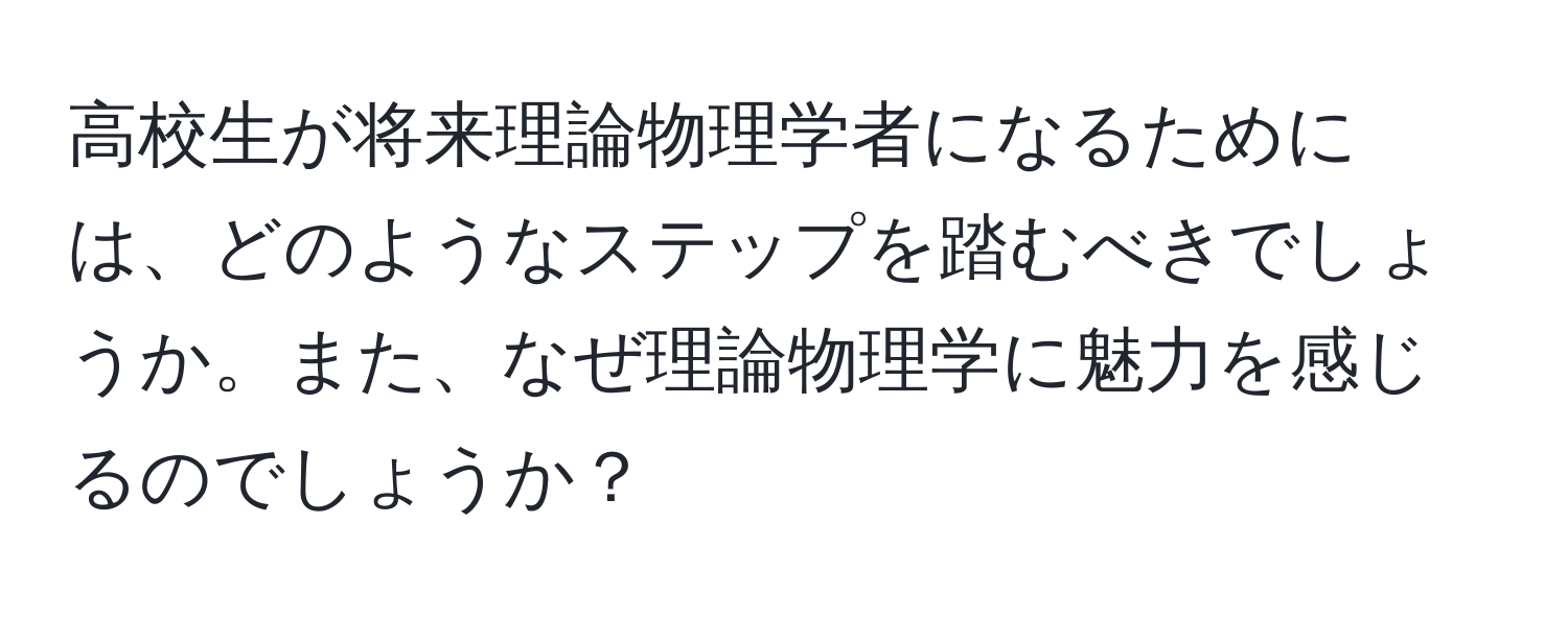 高校生が将来理論物理学者になるためには、どのようなステップを踏むべきでしょうか。また、なぜ理論物理学に魅力を感じるのでしょうか？