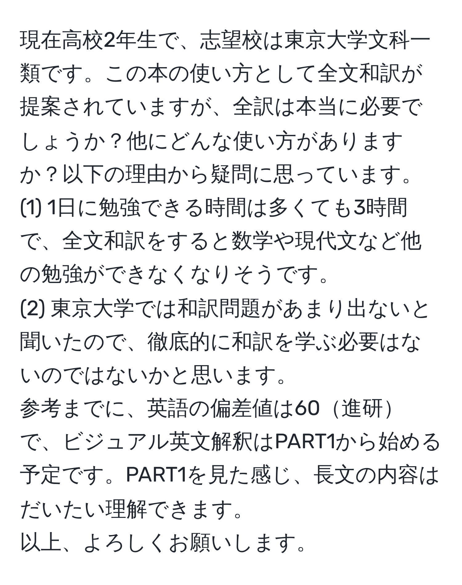 現在高校2年生で、志望校は東京大学文科一類です。この本の使い方として全文和訳が提案されていますが、全訳は本当に必要でしょうか？他にどんな使い方がありますか？以下の理由から疑問に思っています。  
(1) 1日に勉強できる時間は多くても3時間で、全文和訳をすると数学や現代文など他の勉強ができなくなりそうです。  
(2) 東京大学では和訳問題があまり出ないと聞いたので、徹底的に和訳を学ぶ必要はないのではないかと思います。  
参考までに、英語の偏差値は60進研で、ビジュアル英文解釈はPART1から始める予定です。PART1を見た感じ、長文の内容はだいたい理解できます。  
以上、よろしくお願いします。