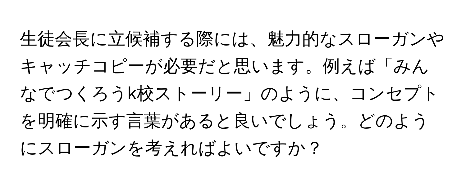 生徒会長に立候補する際には、魅力的なスローガンやキャッチコピーが必要だと思います。例えば「みんなでつくろうk校ストーリー」のように、コンセプトを明確に示す言葉があると良いでしょう。どのようにスローガンを考えればよいですか？