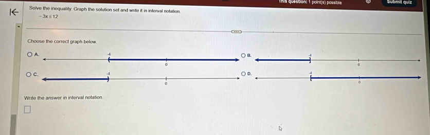 This question: 1 point(s) possible Submit quiz
Solve the inequality. Graph the solution set and write it in interval notation.
-3x≤ 12...
Choose the correct graph below.
Write the answer in interval notation.