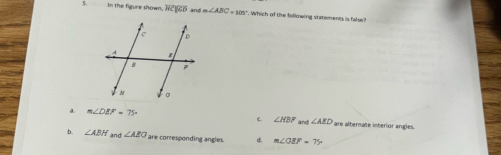 In the figure shown, overleftrightarrow HC||overleftrightarrow GD and m∠ ABC=105°. Which of the following statements is false?
a. m∠ DEF=75° C. ∠ HBF and ∠ AED are alternate interior angles.
b. ∠ ABH and ∠ AEG are corresponding angles. d. m∠ GEF=75°