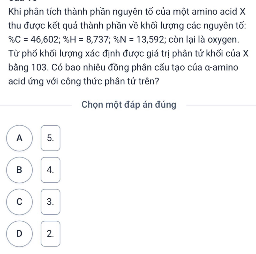 Khi phân tích thành phần nguyên tố của một amino acid X
thu được kết quả thành phần về khối lượng các nguyên tố:
% C=46,602; % H=8,737; % N=13,592; còn lại là oxygen.
Từ phổ khối lượng xác định được giá trị phân tử khối của X
bằng 103. Có bao nhiêu đồng phân cấu tạo của α -amino
acid ứng với công thức phân tử trên?
Chọn một đáp án đúng
A 5.
B 4.
C 3.
D 2.