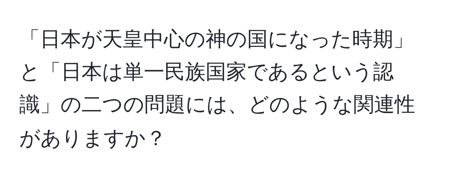 「日本が天皇中心の神の国になった時期」と「日本は単一民族国家であるという認識」の二つの問題には、どのような関連性がありますか？