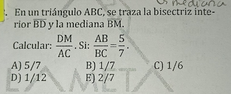 En un triángulo ABC, se traza la bisectriz inte-
rior overline BD y la mediana D M.
Calcular:  DM/AC . Si:  AB/BC = 5/7 .
A) 5/7 B) 1/7 C) 1/6
D) 1/12 E) 2/7