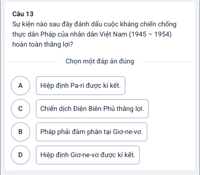 Sự kiện nào sau đây đánh dấu cuộc kháng chiến chống
thực dân Pháp của nhân dân Việt Nam (1945-1954)
hoàn toàn thǎng lợi?
Chọn một đáp án đúng
A Hiệp định Pa-ri được kí kết.
C Chiến dịch Điện Biên Phủ thăng lợi.
B Pháp phải đàm phán tại Giơ-ne-vơ.
D Hiệp định Giơ-ne-vơ được kí kết.