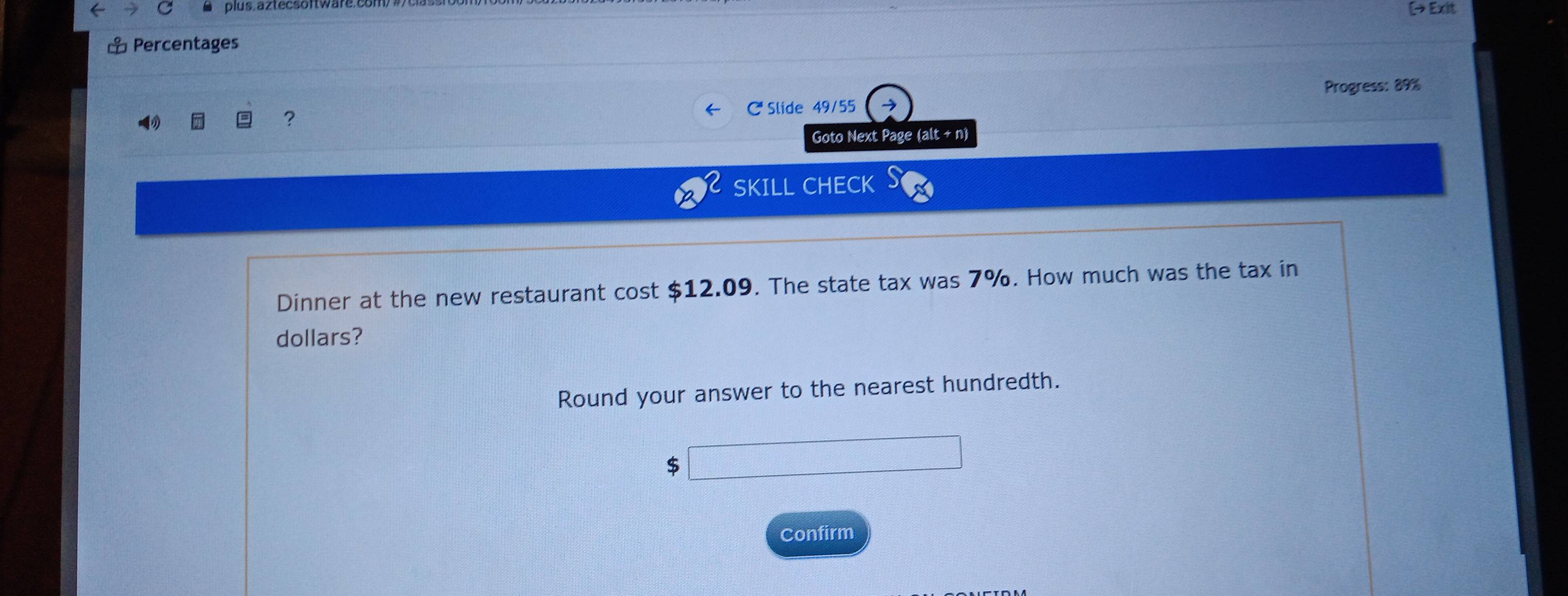 plus.äztecsoftwar. (→ Exit 
⊥ Percentages 
Progress: 89% 
, 
C Slide 49/55 
Goto Next Page (alt + n) 
SKILL CHECK 
Dinner at the new restaurant cost $12.09. The state tax was 7%. How much was the tax in 
dollars? 
Round your answer to the nearest hundredth.
$
Confirm