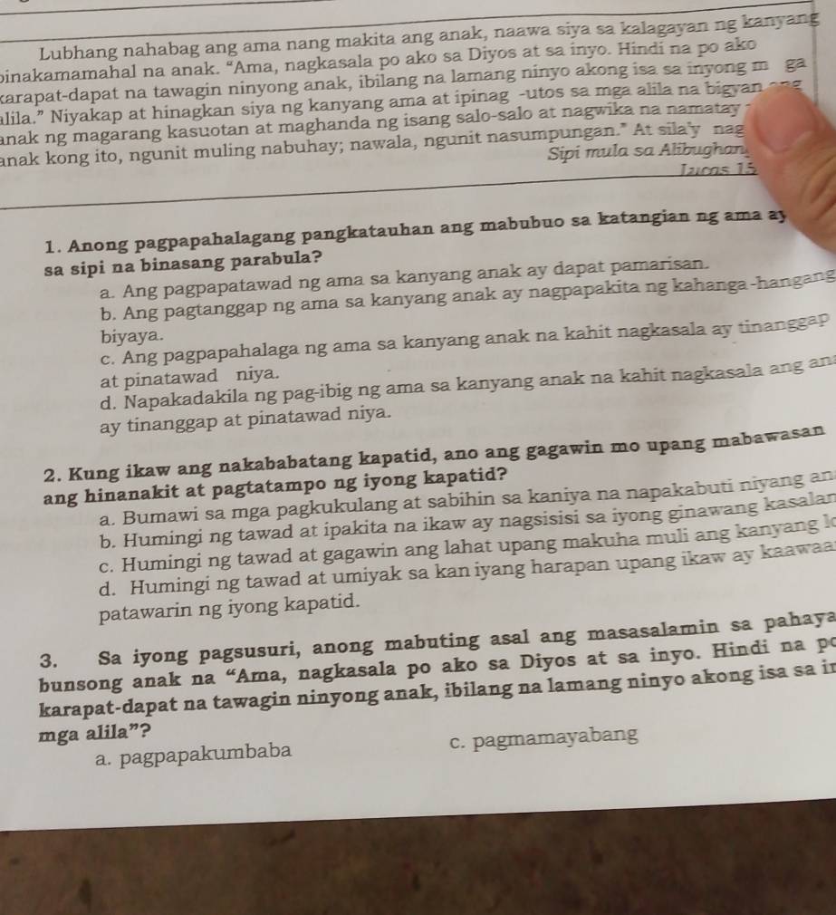 Lubhang nahabag ang ama nang makita ang anak, naawa siya sa kalagayan ng kanyang
binakamamahal na anak. "Ama, nagkasala po ako sa Diyos at sa inyo. Hindi na po ako
karapat-dapat na tawagin ninyong anak, ibilang na lamang ninyo akong isa sa inyong m ga
alila.” Niyakap at hinagkan siya ng kanyang ama at ipinag -utos sa mga alila na bigyan ang
anak ng magarang kasuotan at maghanda ng isang salo-salo at nagwika na namatay.
anak kong ito, ngunit muling nabuhay; nawala, ngunit nasumpungan." At sila'y nag
Sipi mula sa Alibughan
Jucas 15
1. Anong pagpapahalagang pangkatauhan ang mabubuo sa katangian ng ama ay
sa sipi na binasang parabula?
a. Ang pagpapatawad ng ama sa kanyang anak ay dapat pamarisan.
b. Ang pagtanggap ng ama sa kanyang anak ay nagpapakita ng kahanga-hangang
biyaya.
c. Ang pagpapahalaga ng ama sa kanyang anak na kahit nagkasala ay tinanggaP
at pinatawad niya.
d. Napakadakila ng pag-ibig ng ama sa kanyang anak na kahit nagkasala ang an
ay tinanggap at pinatawad niya.
2. Kung ikaw ang nakababatang kapatid, ano ang gagawin mo upang mabawasan
ang hinanakit at pagtatampo ng iyong kapatid?
a. Bumawi sa mga pagkukulang at sabihin sa kaniya na napakabuti niyang an
b. Humingi ng tawad at ipakita na ikaw ay nagsisisi sa iyong ginawang kasalan
c. Humingi ng tawad at gagawin ang lahat upang makuha muli ang kanyang l
d. Humingi ng tawad at umiyak sa kan iyang harapan upang ikaw ay kaawaa
patawarin ng iyong kapatid.
3. Sa iyong pagsusuri, anong mabuting asal ang masasalamin sa pahaya
bunsong anak na “Ama, nagkasala po ako sa Diyos at sa inyo. Hindi na po
karapat-dapat na tawagin ninyong anak, ibilang na lamang ninyo akong isa sa in
mga alila”?
a. pagpapakumbaba c. pagmamayabang