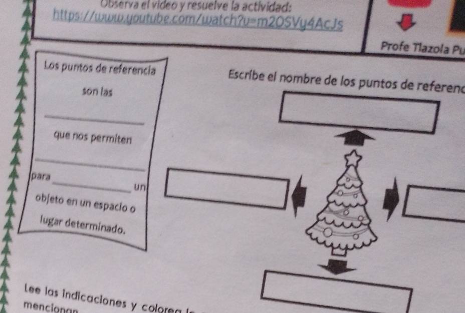 Observa el video y resuelve la actividad: 
https://www.youtube.com/watch?v=m2OSVy4AcJs 
Profe Tlazoła Pu 
Los puntos de referencia Escríbe el nombre de los puntos de refereno 
son las 
_ 
que nos permiten 
_ 
_ 
para 
un 
objeto en un espacio o 
lugar determinado. 
Lee las indicaciones y colore 
mencionan