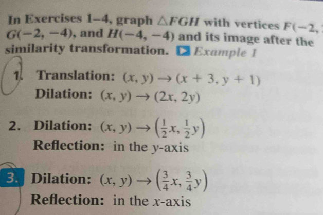 In Exercises 1 -4 , graph △ FGH with vertices F(-2,
G(-2,-4) , and H(-4,-4) and its image after the 
similarity transformation. [ Example 1 
1. Translation: (x,y)to (x+3,y+1)
Dilation: (x,y)to (2x,2y)
2. Dilation: (x,y)to ( 1/2 x, 1/2 y)
Reflection: in the y-axis 
3. Dilation: (x,y)to ( 3/4 x, 3/4 y)
Reflection: in the x-axis