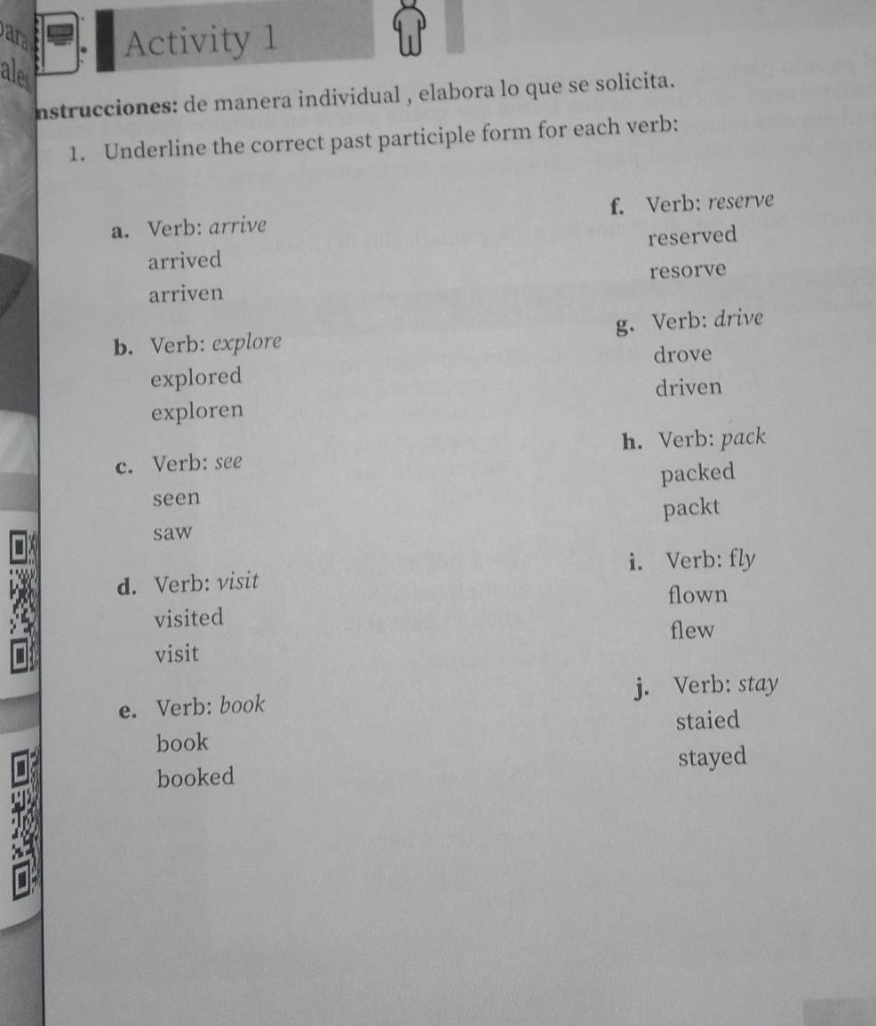 ar Activity 1 
ales 
nstrucciones: de manera individual , elabora lo que se solicita. 
1. Underline the correct past participle form for each verb: 
a. Verb: arrive f. Verb: reserve 
arrived reserved 
arriven resorve 
g. Verb: drive 
b. Verb: explore 
drove 
explored 
driven 
exploren 
c. Verb: see h. Verb: pack 
packed 
seen 
packt 
I 
saw 
i. Verb: fly 
d. Verb: visit 
flown 
visited 
flew 
visit 
e. Verb: book j. Verb: stay 
staied 
book 
I 
stayed 
booked