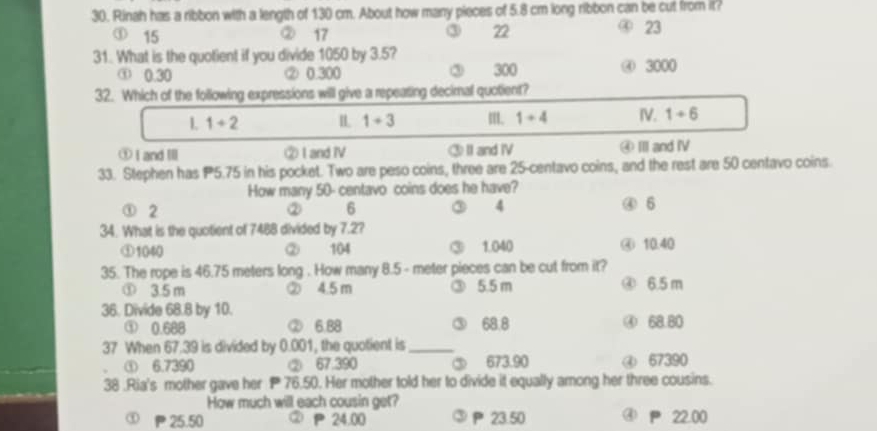 Rinah has a ribbon with a length of 130 cm. About how many pieces of 5.8 cm long ribbon can be cut from it?
③
① 15 ② 17 22
④ 23
31. What is the quotient if you divide 1050 by 3.5?
① 0.30 ② 0.300 ③ 300 ④ 3000
32. Which of the following expressions will give a repeating decimal quotient?
1 1+2 IL 1+3 m. 1+4 IV. 1+6
① I and Ⅲ ② I and ⅣV ③Ⅱ and Ⅳ ④ II and I
33. Stephen has P5.75 in his pocket. Two are peso coins, three are 25-centavo coins, and the rest are 50 centavo coins.
How many 50- centavo coins does he have?
① 2 ② 6 ③ 4 ④ 6
34. What is the quotient of 7488 divided by 7.2?
① 1040 ② 104 ③ 1.040 ④ 10.40
35. The rope is 46.75 meters long . How many 8.5 - meter pieces can be cut from it?
① 3.5 m ② 4.5 m ③ 5.5 m ④ 6.5 m
36. Divide 68.8 by 10.
① 0.688 ② 6.88 ③ 68.8 ④ 68.80
37 When 67.39 is divided by 0.001, the quotient is_
① 6.7390 ② 67.390 ③ 673.90 ④ 67390
38 .Ria's mother gave her 76.50. Her mother told her to divide it equally among her three cousins.
How much will each cousin get?
① 25.50 ② P 24.00 P 23.50 ④ P 22.00