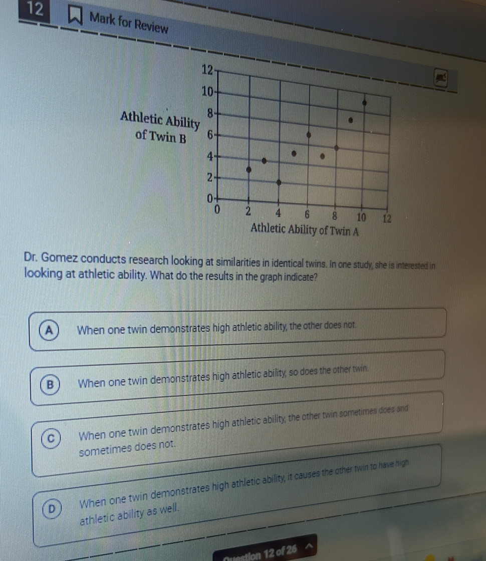 for Review
Athletic Abil
of Twin B
Athletic Ability of Twin A
Dr. Gomez conducts research looking at similarities in identical twins. In one study, she is interested in
looking at athletic ability. What do the results in the graph indicate?
A When one twin demonstrates high athletic ability, the other does not.
B When one twin demonstrates high athletic ability, so does the other twin.
C When one twin demonstrates high athletic ability, the other twin sometimes does and
sometimes does not.
D When one twin demonstrates high athletic ability, it causes the other twin to have high
athletic ability as well.
Question 12 of 26 ^