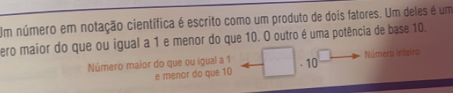 Um número em notação científica é escrito como um produto de dois fatores. Um deles é um 
ero maior do que ou igual a 1 e menor do que 10. O outro é uma potência de base 10. 
Número maior do que ou igual a 1 □ · 10^(□) Número inteiro 
e menor do que 10