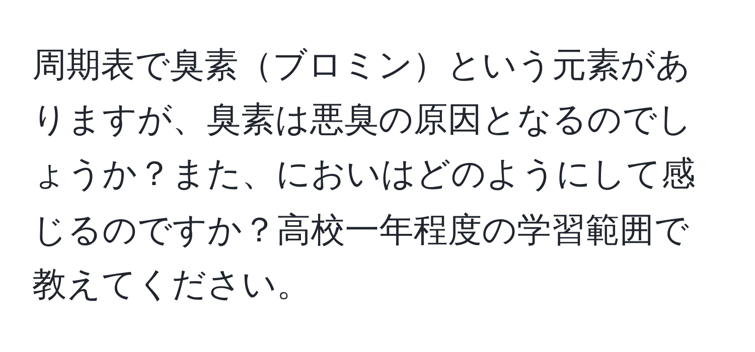 周期表で臭素ブロミンという元素がありますが、臭素は悪臭の原因となるのでしょうか？また、においはどのようにして感じるのですか？高校一年程度の学習範囲で教えてください。