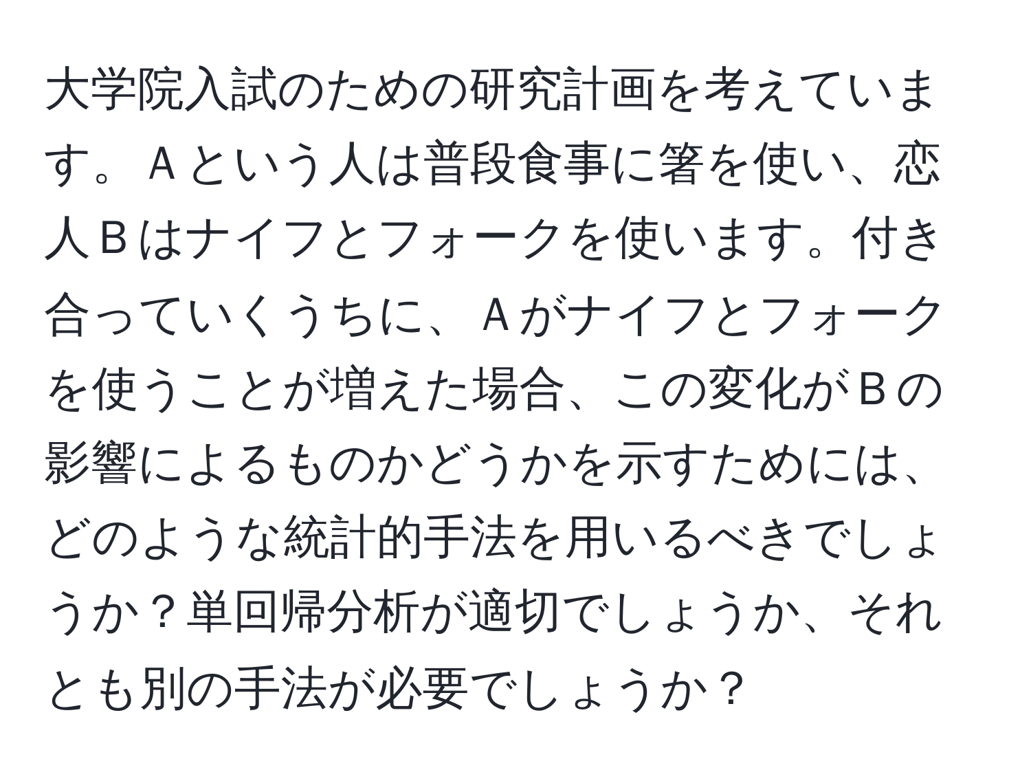 大学院入試のための研究計画を考えています。Ａという人は普段食事に箸を使い、恋人Ｂはナイフとフォークを使います。付き合っていくうちに、Ａがナイフとフォークを使うことが増えた場合、この変化がＢの影響によるものかどうかを示すためには、どのような統計的手法を用いるべきでしょうか？単回帰分析が適切でしょうか、それとも別の手法が必要でしょうか？