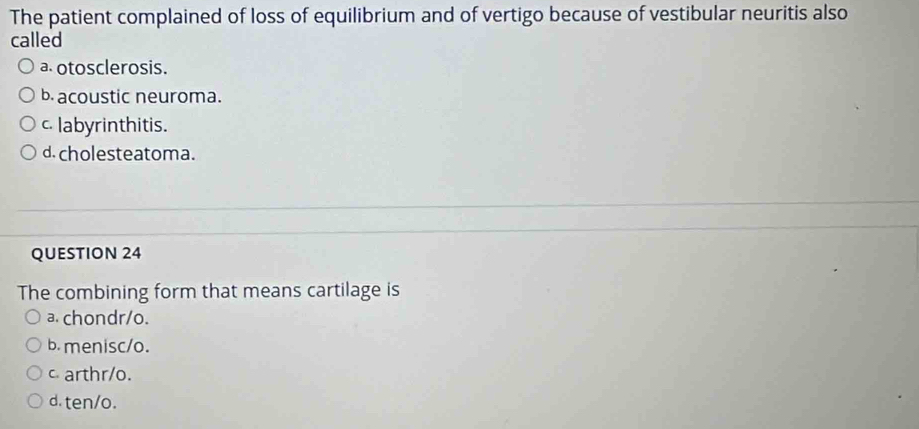 The patient complained of loss of equilibrium and of vertigo because of vestibular neuritis also
called
a otosclerosis.
b. acoustic neuroma.
c labyrinthitis.
d. cholesteatoma.
QUESTION 24
The combining form that means cartilage is
a. chondr/o.
b. menisc/o.
c arthr/o.
d. ten/o.