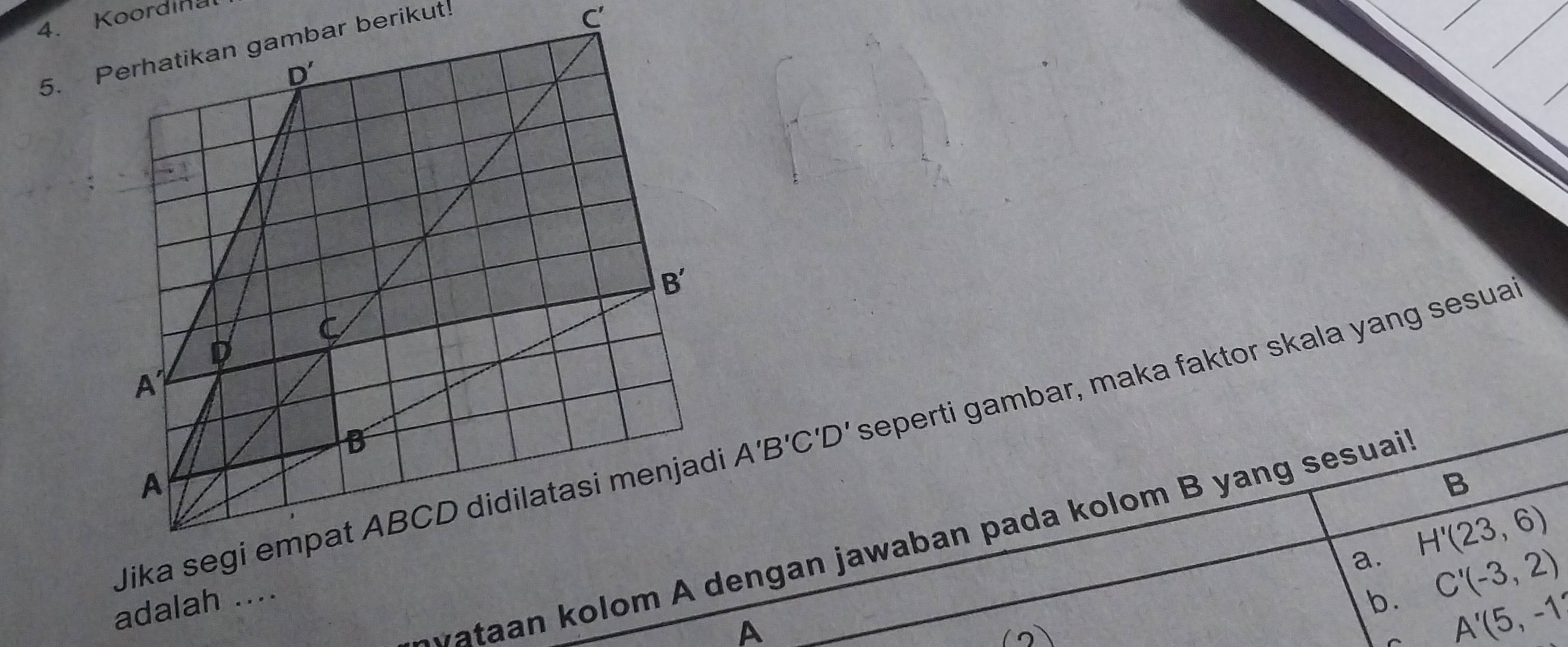 Koordinal
5. Perhatikan gambar berikut!
. C'
Jik A'B'C'D' seperti gambar, maka faktor skala yang sesuai
B
a. H'(23,6)
t     olom A dengan jawaban pada kolom B yang sesuai'
adalah ....
b C'(-3,2)
A
A'(5,-1)