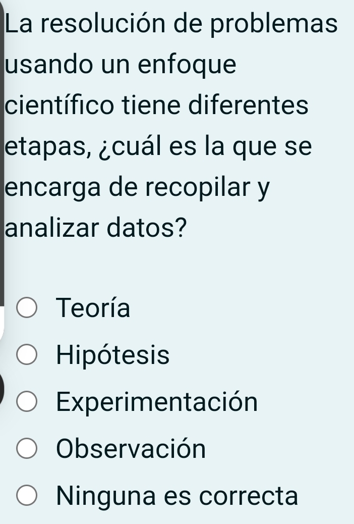 La resolución de problemas
usando un enfoque
científico tiene diferentes
etapas, ¿cuál es la que se
encarga de recopilar y
analizar datos?
Teoría
Hipótesis
Experimentación
Observación
Ninguna es correcta