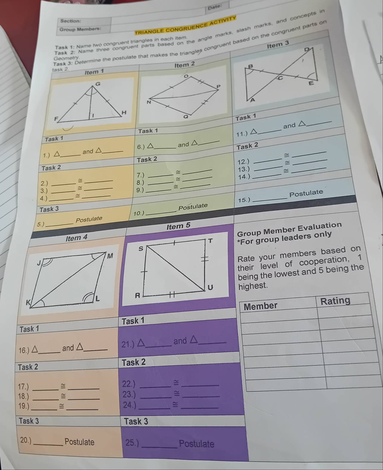 Date: 
Section: 
TRIANGLE CONGRUENCE ACTIVITY 
Group Members: 
Task 2: Name three congruent parts based on the angle marks, slash marks, and concepts in 
Task 1: Name two congruent triangles in each item. 
Task 3: Determine the postulate that makes the triangles congruent based on the congruent parts or 
Geometry 
Item 2 
task 2 Item 1 
_ 
Task 1 
11.) △ _and △
_ 
Task 1 Task 1 
_ 
6.) △ _ and △
Task 2 
1.)△ _and △ _ 
Task 2 
Task 2 12.)_ 
_ 
≌ 
_ 
≅ 
_ 
_ 
_ 
7.) __13.)_ 
14.) 
2.) _≅ 8.)_ 
3.) __9.)_ = 
_ 
4. )_ 
_ 
_ 
Task 3 
Postulate 15.) _Postulate 
5.) _Postulate 10.) 
Group Member Evaluation 
Item 4 Item 5 
*For group leaders only 
Rate your members based on 
their level of cooperation, 1 
being the lowest and 5 being the 
highest. 
Task 1 Task 1 
16.) △_  and △_  21.) △_ and △ _ 
Task 2 Task 2 
17.) _≌_ 
22.)_ 
_ 
18.)_ 
_23.) _~_ 
19.) _≌_ 24.) _≌_ 
Task 3 Task 3 
20.) _Postulate 25.) _Postulate