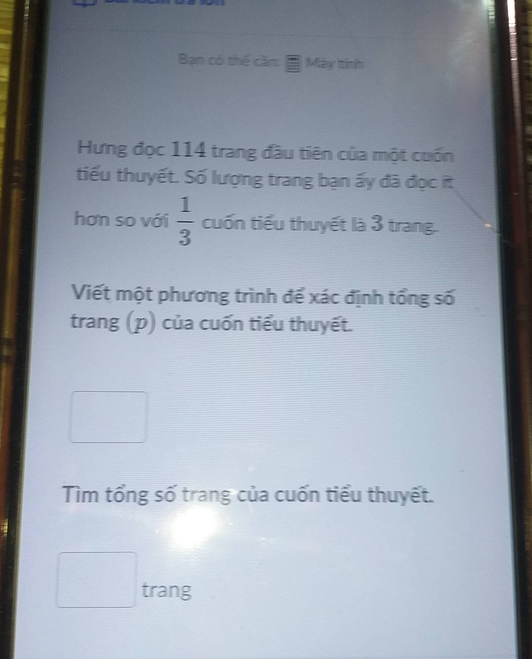 Bạn có thế căm: Máy tính 
Hưng đọc 114 trang đầu tiên của một cuốn 
tiểu thuyết. Số lượng trang bạn ấy đã đọc ít 
hơn so với  1/3  cuốn tiểu thuyết là 3 trang. 
Viết một phương trình để xác định tổng số 
trang (p) của cuốn tiểu thuyết. 
Tìm tổng số trang của cuốn tiểu thuyết.
 □ /□   □ □ trang 
□