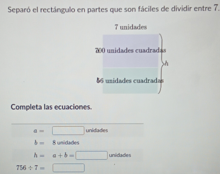 Separó el rectángulo en partes que son fáciles de dividir entre 7.
7 unidades
700 unidades cuadradas
h
56 unidades cuadradas
Completa las ecuaciones.
a= unidades
b=8 unidades
h=a+b= 10000) unidades
756/ 7=