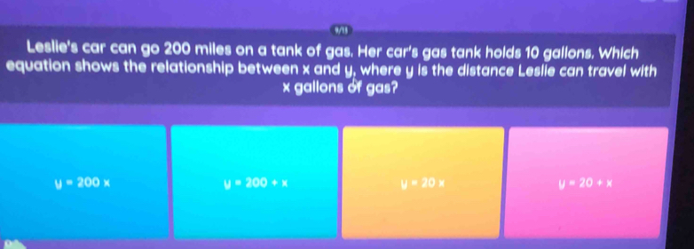 Leslie's car can go 200 miles on a tank of gas. Her car's gas tank holds 10 gallons. Which
equation shows the relationship between x and y, where y is the distance Leslie can travel with
x gallons of gas?
y=200x
y=200+x
y=20x
y=20+x