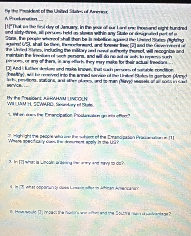 By the President of the United States of America: 
A Proclamation.... 
[1]"That on the first day of January, in the year of our Lord one thousand eight hundred 
and sixty-three, all persons held as slaves within any State or designated part of a 
State, the people whereof shall then be in rebellion against the United States (fighting 
against US), shall be then, thenceforward, and forever free; [2] and the Government of 
the United States, including the military and naval authority thereof, will recognize and 
maintain the freedor of such persons, and will do no act or acts to repress such 
persons, or any of them, in any efforts they may make for their actual freedom.... 
[3] And I further declare and make known, that such persons of suitable condition 
(healthy), will be received into the armed service of the United States to garrison (Army) 
forts, positions, stations, and other places, and to man (Navy) vessels of all sorts in said 
service. ... 
By the President: ABRAHAM LINCOLN 
WILLIAM H. SEWARD, Secretary of State. 
1. When does the Emancipation Proclamation go into effect? 
2. Highlight the people who are the subject of the Emancipation Proclamation in [1]. 
Where specifically does the document apply in the US? 
3. In [2] what is Lincoln ordering the army and navy to do? 
4. In [3] what opportunity does Lincoln offer to African Americans? 
5. How would [3] impact the North's war effort and the South's main disadvantage?
