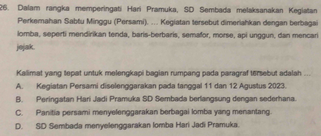 Dalam rangka memperingati Hari Pramuka, SD Sembada melaksanakan Kegiatan
Perkemahan Sabtu Minggu (Persami). ... Kegiatan tersebut dimeriahkan dengan berbagai
lomba, seperti mendirikan tenda, baris-berbaris, semafor, morse, api unggun, dan mencari
jejak.
Kalimat yang tepat untuk melengkapi bagian rumpang pada paragraf tersebut adalah ...
A. Kegiatan Persami diselenggarakan pada tanggal 11 dan 12 Agustus 2023.
B. Peringatan Hari Jadi Pramuka SD Sembada berlangsung dengan sederhana.
C. Panitia persami menyelenggarakan berbagai lomba yang menantang.
D. SD Sembada menyelenggarakan lomba Hari Jadi Pramuka.