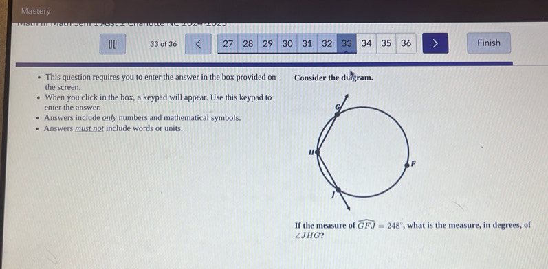 Mastery 
10 33 of 36 27 28 29 30 31 32 33 34 35 36 Finish 
This question requires you to enter the answer in the box provided on Consider the diagram. 
the screen. 
When you click in the box, a keypad will appear. Use this keypad to 
enter the answer. 
Answers include only numbers and mathematical symbols. 
Answers must not include words or units. 
If the measure of widehat GFJ=248° , what is the measure, in degrees, of
∠ JHG