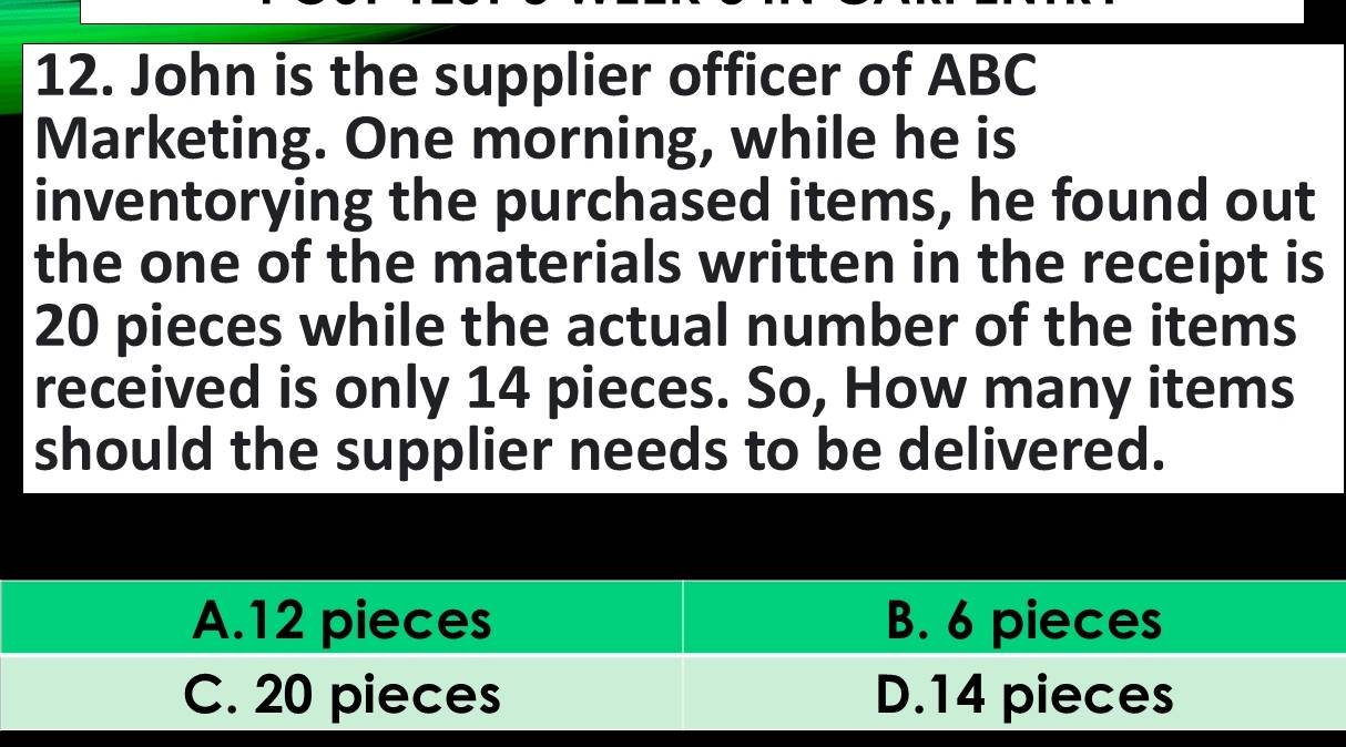 John is the supplier officer of ABC
Marketing. One morning, while he is
inventorying the purchased items, he found out
the one of the materials written in the receipt is
20 pieces while the actual number of the items
received is only 14 pieces. So, How many items
should the supplier needs to be delivered.
A. 12 pieces B. 6 pieces
C. 20 pieces D. 14 pieces