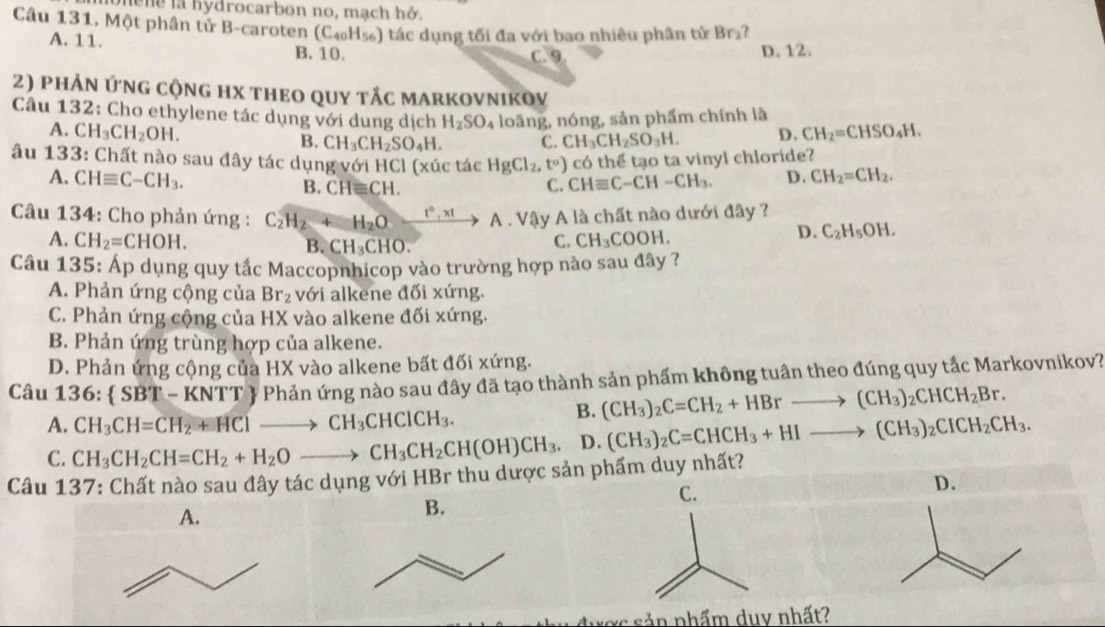 hene la hydrocarbon no, mạch hở.
Câu 131, Một phân tử B-caroten (C_40H_56 5) tác dụng tối đa với bao nhiêu phân tử Br₂?
A. 11. B.10.
C. 9. D. 12.
2) phản ứng cộng hx theo quy tắc markovnikov
Câu 132: Cho ethylene tác dụng với dung dịch H_2SO_4 loãng, nóng, sản phẩm chính là
A. CH_3CH_2OH. B. CH_3CH_2SO_4H. C. CH_3CH_2SO_3H. D. CH_2=CHSO_4H.
âu 133: Chất nào sau đây tác dụng với HCl (xúc tác HgCl_2,t^o) có thể tạo ta vinyl chloride?
A. CHequiv C-CH_3. CH_2=CH_2.
B. CH≌ CH. C. CHequiv C-CH-CH_3. D.
Câu 134: Cho phản ứng : C_2H_2+H_2O xrightarrow t°,xtA. Vậy A là chất nào dưới đây ?
A. CH_2=CHOH. B. CH_3CHO.
C. CH_3COOH.
D. C_2H_5OH.
Câu 135: Áp dụng quy tắc Maccopnhicop vào trường hợp nào sau đây ?
A. Phản ứng cộng của Br_2 với alkene đối xứng.
C. Phản ứng cộng của HX vào alkene đối xứng.
B. Phản ứng trùng hợp của alkene.
D. Phản ứng cộng của HX vào alkene bất đối xứng.
Câu 136: SBT-KNTT  Phản ứng nào sau đây đã tạo thành sản phẩm không tuân theo đúng quy tắc Markovnikov?
A. CH_3CH=CH_2+HClto CH_3CHClCH_3.
B. (CH_3)_2C=CH_2+HBrto (CH_3)_2CHCH_2Br.
C. CH_3CH_2CH=CH_2+H_2Oto CH_3CH_2CH(OH)CH_3. D. (CH_3)_2C=CHCH_3+HIto (CH_3)_2CICH_2CH_3.
Câu 137: Chất nào sau đây tác dụng với HBr thu dược sản phẩm duy nhất?
D.
A.
B.
ược sản nhẩm duy nhất?