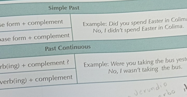 Simple Past 
se form + complement Example: Did you spend Easter in Colima 
ase form + complement No, I didn't spend Easter in Colima. 
Past Continuous 
rb(ing) + complement ? Example: Were you taking the bus yest 
verb(ing) + complement No, I wasn’t taking the bus.