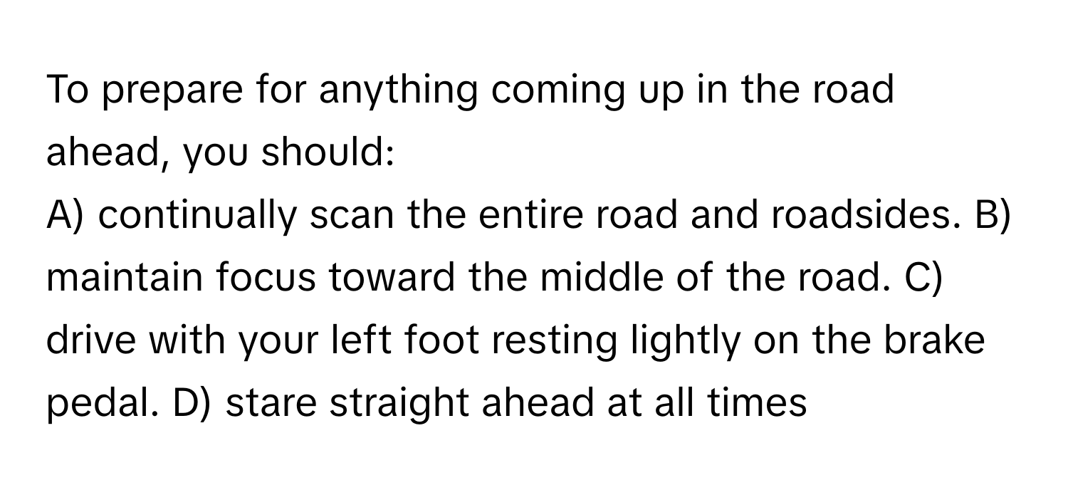 To prepare for anything coming up in the road ahead, you should:

A) continually scan the entire road and roadsides. B) maintain focus toward the middle of the road. C) drive with your left foot resting lightly on the brake pedal. D) stare straight ahead at all times