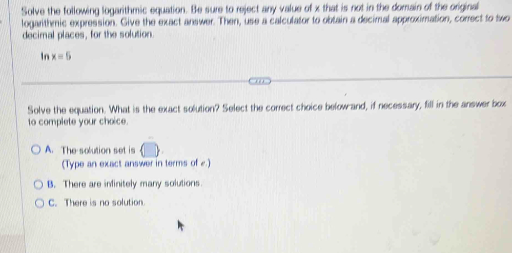 Solve the following logarithmic equation. Be sure to reject any value of x that is not in the domain of the original
logarithmic expression. Give the exact answer. Then, use a calculator to obtain a decimal approximation, correct to two
decimal places, for the solution.
In x=5
Solve the equation. What is the exact solution? Select the correct choice below and, if necessary, fill in the answer box
to complete your choice.
A. The solution set is
(Type an exact answer in terms of £.)
B. There are infinitely many solutions.
C. There is no solution.