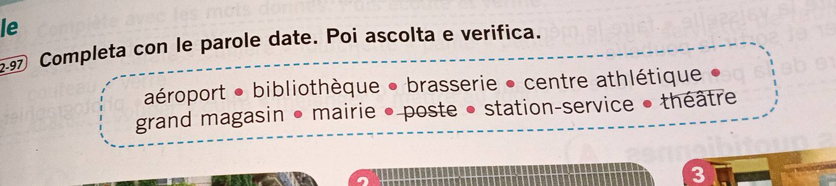 le 
9 Completa con le parole date. Poi ascolta e verifica. 
aéroport ● bibliothèque ● brasserie • centre athlétique 
grand magasin • mairie • poste • station-service • théâtre 
3