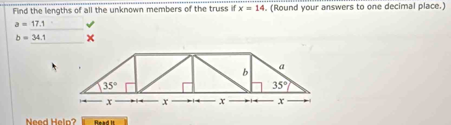 Find the lengths of all the unknown members of the truss if x=14. (Round your answers to one decimal place.)
a=17.1
b=34.1
b
a
35°
35°
x x x x
Need Heln? Read It