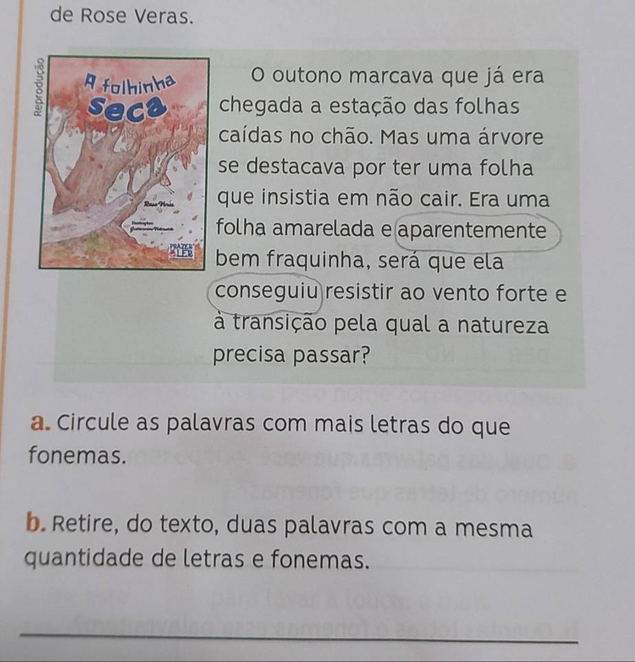 de Rose Veras. 
O outono marcava que já era 
chegada a estação das folhas 
caídas no chão. Mas uma árvore 
se destacava por ter uma folha 
que insistia em não cair. Era uma 
folha amarelada e aparentemente 
bem fraquinha, será que ela 
conseguiu resistir ao vento forte e 
à transição pela qual a natureza 
precisa passar? 
a. Circule as palavras com mais letras do que 
fonemas. 
b. Retire, do texto, duas palavras com a mesma 
quantidade de letras e fonemas. 
_