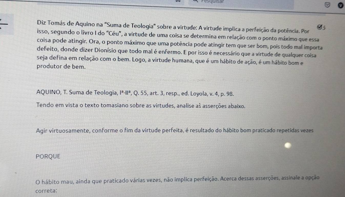 resquisar 
Diz Tomás de Aquino na "Suma de Teologia" sobre a virtude: A virtude implica a perfeição da potência. Por 
isso, segundo o livro I do "Céu", a virtude de uma coisa se determina em relação com o ponto máximo que essa 
coisa pode atingir. Ora, o ponto máximo que uma potência pode atingir tem que ser bom, pois todo mal importa 
defeito, donde dizer Dionísio que todo mal é enfermo. E por isso é necessário que a virtude de qualquer coisa 
seja defina em relação com o bem. Logo, a virtude humana, que é um hábito de ação, é um hábito bom e 
produtor de bem. 
AQUINO, T. Suma de Teologia, Iª-IIª, Q. 55, art. 3, resp., ed. Loyola, v. 4, p. 98. 
Tendo em vista o texto tomasiano sobre as virtudes, analise aš asserções abaixo. 
Agir virtuosamente, conforme o fim da virtude perfeita, é resultado do hábito bom praticado repetidas vezes 
PORQUE 
O hábito mau, ainda que praticado várias vezes, não implica perfeição. Acerca dessas asserções, assinale a opção 
correta: