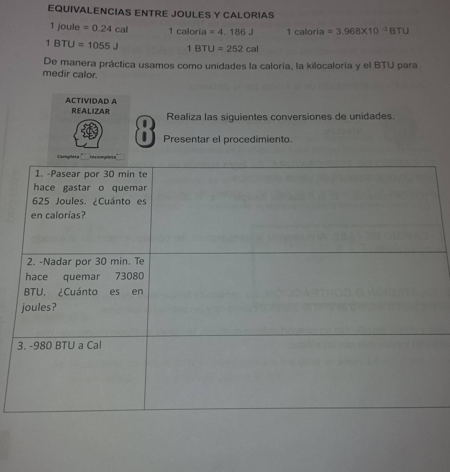 EQUIVALENCIAS ENTRE JOULES Y CALORIAS
1 joule =0.24cal
1caloria=4.186J oría =3.968* 10^(-3)BTU
1cal
1BTU=1055J
1BTU=252cal
De manera práctica usamos como unidades la caloría, la kilocaloría y el BTU para 
medir calor. 
ACTIVIDAD A 
REALIZAR 
Realiza las siguientes conversiones de unidades. 
Presentar el procedimiento.