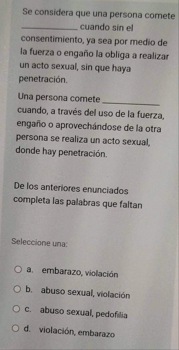 Se considera que una persona comete
_cuando sin el
consentimiento, ya sea por medio de
la fuerza o engaño la obliga a realizar
un acto sexual, sin que haya
penetración.
Una persona comete
_
cuando, a través del uso de la fuerza,
engaño o aprovechándose de la otra
persona se realiza un acto sexual,
donde hay penetración.
De los anteriores enunciados
completa las palabras que faltan
Seleccione una:
a.embarazo, violación
b. abuso sexual, violación
c. abuso sexual, pedofılia
d. violación, embarazo