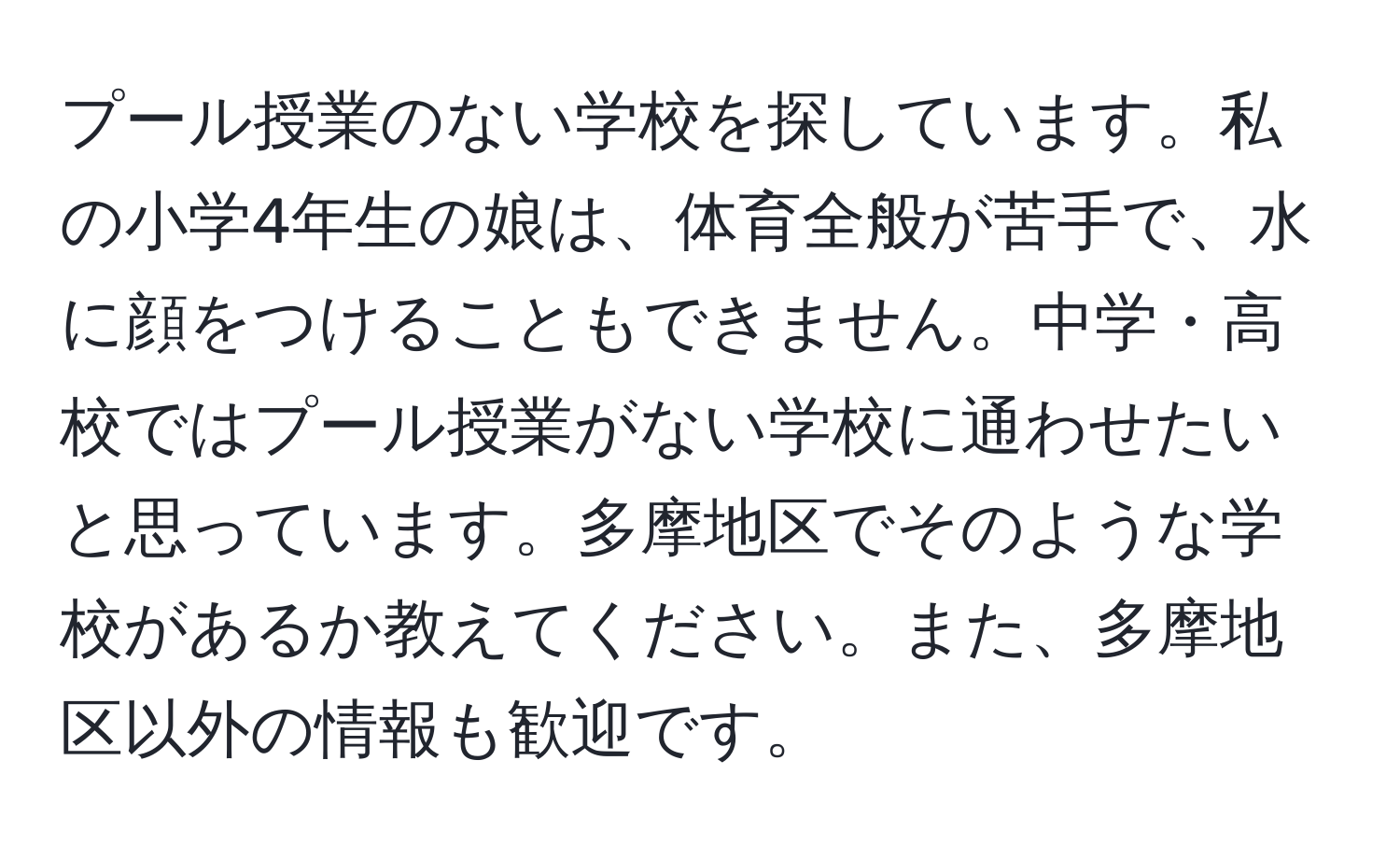 プール授業のない学校を探しています。私の小学4年生の娘は、体育全般が苦手で、水に顔をつけることもできません。中学・高校ではプール授業がない学校に通わせたいと思っています。多摩地区でそのような学校があるか教えてください。また、多摩地区以外の情報も歓迎です。