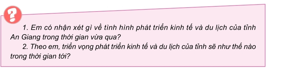 6 
1. Em có nhận xét gì về tình hình phát triển kinh tế và du lịch của tỉnh 
An Giang trong thời gian vừa qua? 
2. Theo em, triển vọng phát triển kinh tế và du lịch của tỉnh sẽ như thế nào 
trong thời gian tới?