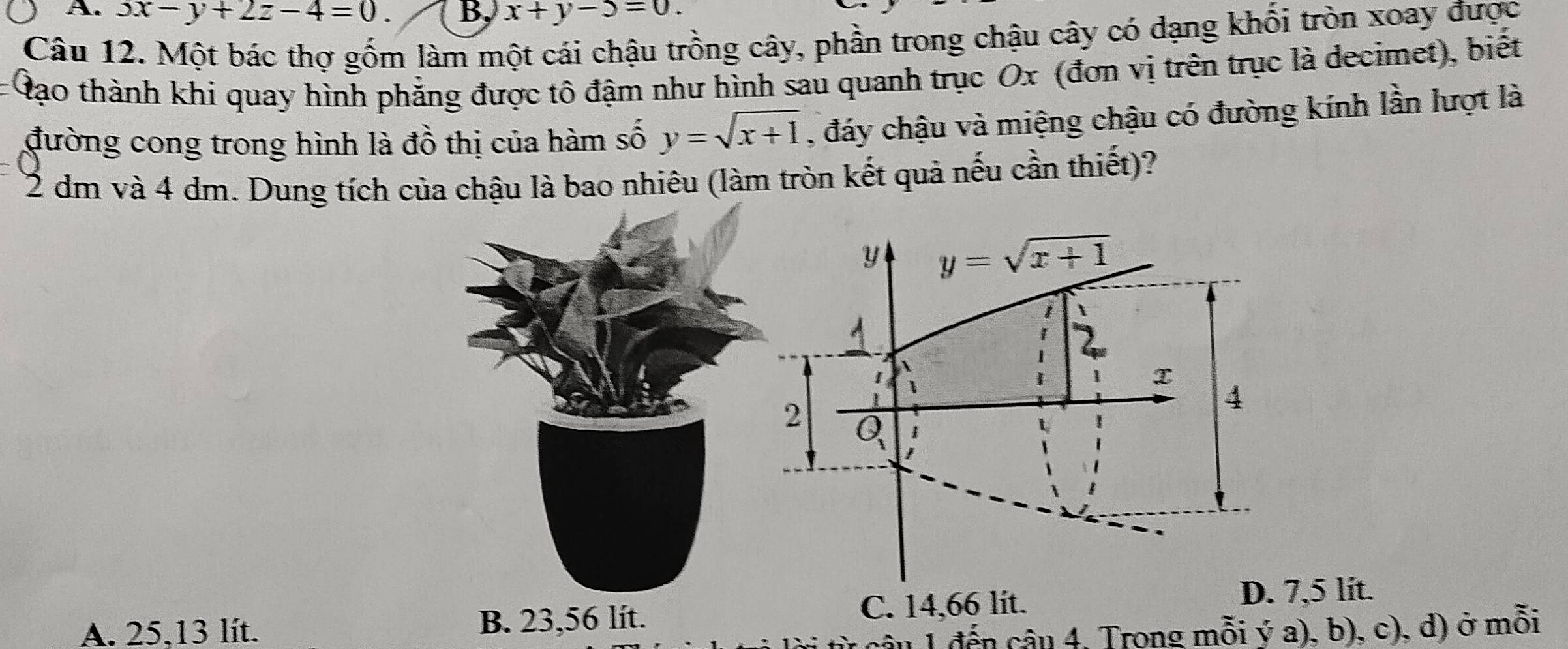 3x-y+2z-4=0. B, x+y-5=0.
Câu 12. Một bác thợ gốm làm một cái chậu trồng cây, phần trong chậu cây có dạng khối tròn xoay được
đạo thành khi quay hình phẳng được tô đậm như hình sau quanh trục Ox (đơn vị trên trục là decimet), biết
đường cong trong hình là đồ thị của hàm số y=sqrt(x+1) , đáy chậu và miệng chậu có đường kính lần lượt là
72 dm và 4 dm. Dung tích của chậu là bao nhiêu (làm tròn kết quả nếu cần thiết)?
A. 25,13 lít. B. 23,56 lít.C. 14,66 lit.
,5 lit.
câu 1 đến câu 4, Trong mỗi ý a), b), c), d) ở mỗi