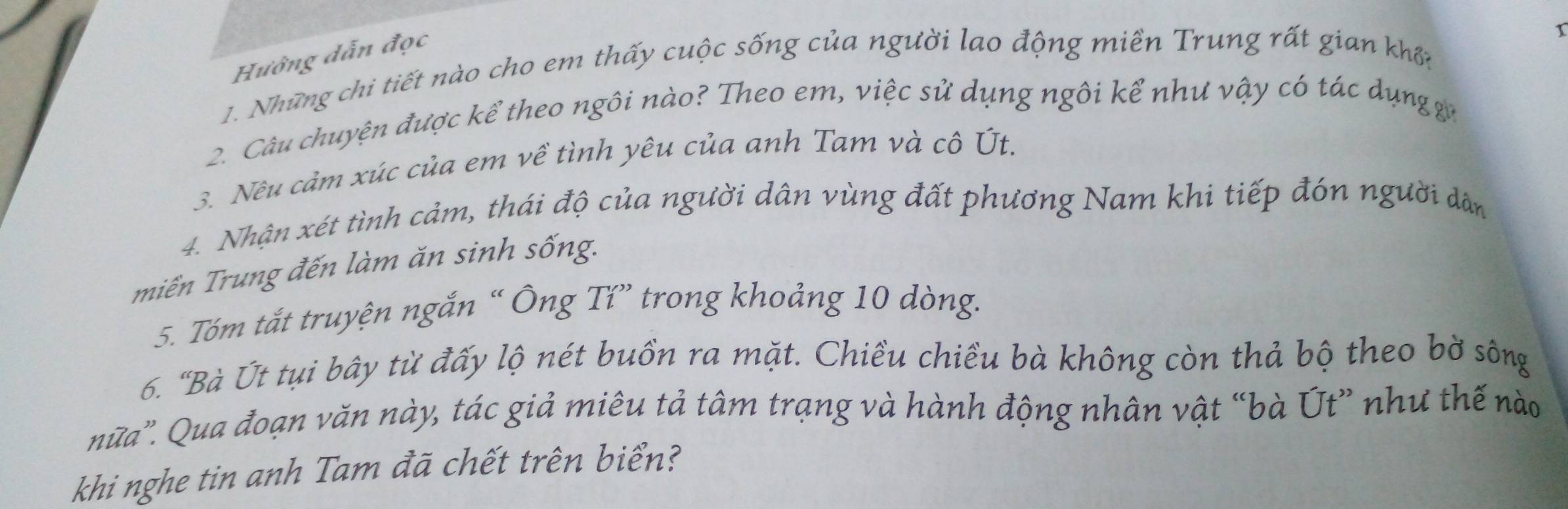 Hướng dẫn đọc 
1 
1. Những chi tiết nào cho em thấy cuộc sống của người lao động miền Trung rất gian khn 
2. Câu chuyện được kể theo ngôi nào? Theo em, việc sử dụng ngôi kể như vậy có tác dụng ga 
3. Nêu cảm xúc của em về tình yêu của anh Tam và cô Út. 
4. Nhận xét tình cảm, thái độ của người dân vùng đất phương Nam khi tiếp đón người dân 
miền Trung đến làm ăn sinh sống. 
5. Tóm tắt truyện ngắn “ Ông Tí” trong khoảng 10 dòng. 
6. "Bà Út tụi bây từ đấy lộ nét buồn ra mặt. Chiều chiều bà không còn thả bộ theo bờ sông 
nữa'. Qua đoạn văn này, tác giả miêu tả tâm trạng và hành động nhân vật “bà Út” như thế nào 
khi nghe tin anh Tam đã chết trên biển?