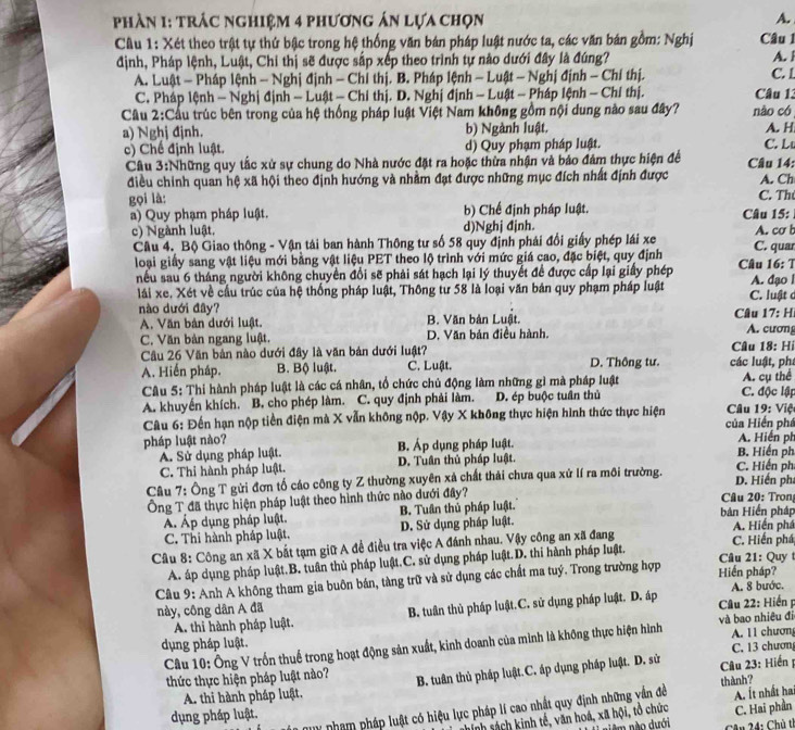 phần 1: trác nghiệm 4 phương án lựa chọn A. 
Câu 1: Xét theo trật tự thứ bậc trong hệ thống văn bán pháp luật nước ta, các văn bán gồm: Nghị Câu 1 A. l
định, Pháp lệnh, Luật, Chi thị sẽ được sắp xếp theo trình tự nào dưới đây là đúng?
A. Luật - Pháp lệnh - Nghị định - Chỉ thị. B. Pháp lệnh - Luật - Nghị định - Chí thị. Câu 13 C. 1
C. Pháp lệnh - Nghị định - Luật - Chi thị. D. Nghị định - Luật - Pháp lệnh - Chỉ thị.
Câu 2:Cầu trúc bên trong của hệ thống pháp luật Việt Nam không gồm nội dung nào sau đây? não có A. H
a) Nghj đjnh. b) Ngành luật. C. Lu
c) Chế định luật. d) Quy phạm pháp luật.
Cầu 3:Những quy tắc xử sự chung do Nhà nước đặt ra hoặc thừa nhận và bảo đám thực hiện đề  Câu 14:
điều chính quan hệ xã hội theo định hướng và nhằm đạt được những mục đích nhất định được A. Ch
gọi là: C. Th
a) Quy phạm pháp luật. b) Chế định pháp luật.  Câu 15:
c) Ngành luật. d)Nghj đjnh. A. cơ b
Câu 4. Bộ Giao thông - Vận tải ban hành Thông tư số 58 quy định phái đổi giấy phép lái xe C. quar
loại giấy sang vật liệu mới bằng vật liệu PET theo lộ trình với mức giá cao, đặc biệt, quy định Câu 16:7
nếu sau 6 tháng người không chuyển đổi sẽ phải sát hạch lại lý thuyết để được cấp lại giấy phép A. đạo l
lái xe., Xét về cầu trúc của hệ thống pháp luật, Thông tư 58 là loại văn bản quy phạm pháp luật C. luật ở
nào dưới đây?
A. Văn bản dưới luật. B. Văn bản Luật.  Câu 17: Hi A. cươm
C. Văn bản ngang luật. D. Văn bản điều hành. Câu 18· Hi
Câu 26 Văn bản nào dưới đây là văn bản dưới luật? D. Thông tư. các luật, phá
A. Hiến pháp. B. Bộ luật. C. Luật.
Câu 5: Thi hành pháp luật là các cá nhân, tổ chức chủ động làm những gì mà pháp luật A. cụ thể
A. khuyến khích. B. cho phép làm. C. quy định phải làm. D. ép buộc tuần thủ C. độc lập
Câu 6: Đến hạn nộp tiền điện mà X vẫn không nộp. Vậy X không thực hiện hình thức thực hiện  của Hiến phá  Câu 19: Việt
pháp luật nào? B. Áp dụng pháp luật. B. Hiến ph A. Hiến ph
A. Sử dụng pháp luật.
C. Thi hành pháp luật. D. Tuần thủ pháp luật.
C. Hiến ph
Câu 7: Ông T gửi đơn tố cáo công ty Z thường xuyên xả chất thải chưa qua xứ lí ra môi trường. D. Hiến phá
Ông T đã thực hiện pháp luật theo hình thức nào dưới đây?  Câu 20: Tron
Á Áp dụng pháp luật. B. Tuân thủ pháp luật. bản Hiển pháp
C. Thi hành pháp luật. D. Sử dụng pháp luật. A. Hiến phá
Câu 8: Công an xã X bắt tạm giữ A để điều tra việc A đánh nhau. Vậy công an xã đang
C. Hiến phá
A. áp dụng pháp luật.B. tuần thủ pháp luật.C. sử dụng pháp luật.D. thi hành pháp luật.  Câu 21: Quy 
Câu 9: Anh A không tham gia buôn bán, tàng trữ và sử dụng các chất ma tuý. Trong trường hợp Hiến pháp?
này, công dân A đã A. 8 bước.
A. thi hành pháp luật. B. tuân thủ pháp luật.C. sử dụng pháp luật. D. áp  Câu 22: Hiến p
dụng pháp luật.
Câu 10: Ông V trốn thuế trong hoạt động sản xuất, kinh doanh của mình là không thực hiện hình và bao nhiêu đi A. 11 chươn
thức thực hiện pháp luật nào? B. tuân thủ pháp luật.C. áp dụng pháp luật. D. sử  Câu 23: Hiến C. 13 chươn
A. thi hành pháp luật,
Ty nhạm pháp luật có hiệu lực pháp lí cao nhất quy định những vấn đề thành? A. Ít nhất ha
dụng pháp luật.
nh sách kinh tế, văn hoá, xã hội, tổ chức C. Hai phần
àm nào dưới  Câu 24: Chủ th
