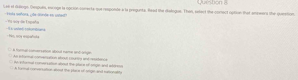 Leé el diálogo. Después, escoge la opción correcta que responde a la pregunta. Read the dialogue. Then, select the correct option that answers the question.
-Hola señora, ¿de dónde es usted?
Yo soy de España
-Es usted colombiana
-No, soy española
A formal conversation about name and origin
An informal conversation about country and residence
An informal conversation about the place of origin and address
A formal conversation about the place of origin and nationality